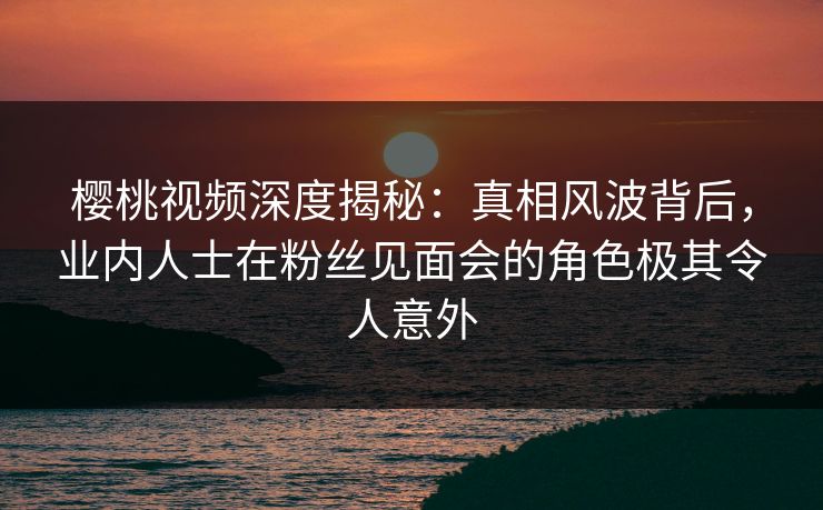 樱桃视频深度揭秘：真相风波背后，业内人士在粉丝见面会的角色极其令人意外