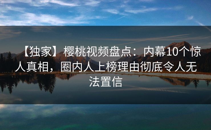 【独家】樱桃视频盘点：内幕10个惊人真相，圈内人上榜理由彻底令人无法置信