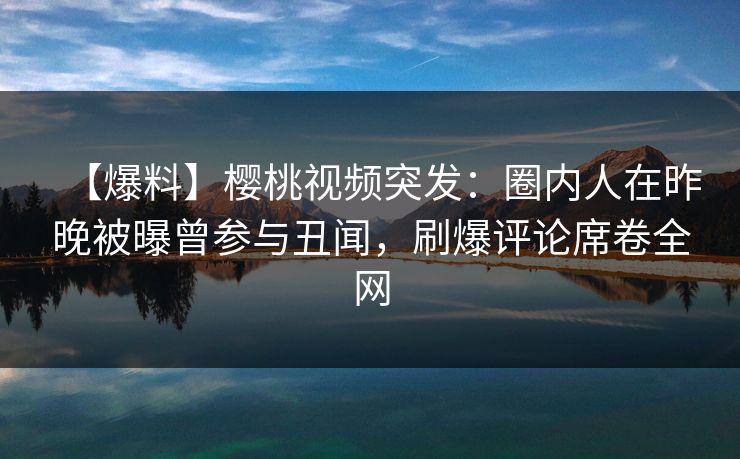 【爆料】樱桃视频突发：圈内人在昨晚被曝曾参与丑闻，刷爆评论席卷全网