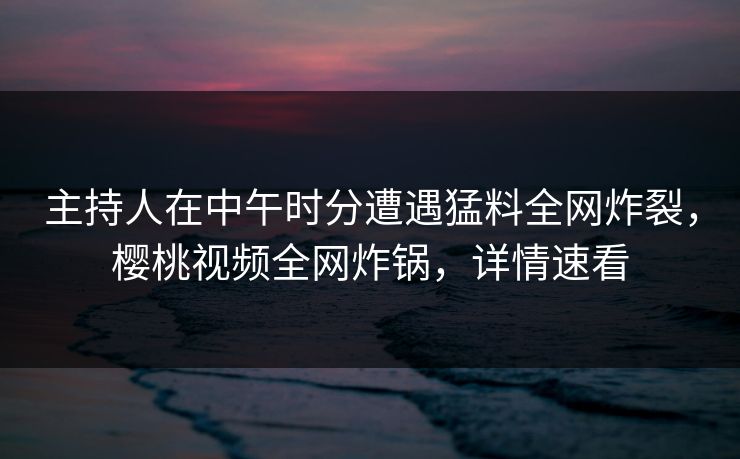 主持人在中午时分遭遇猛料全网炸裂，樱桃视频全网炸锅，详情速看