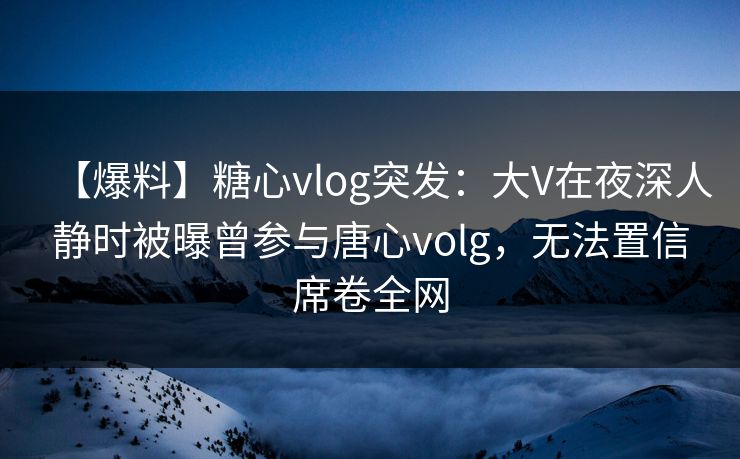 【爆料】糖心vlog突发：大V在夜深人静时被曝曾参与唐心volg，无法置信席卷全网