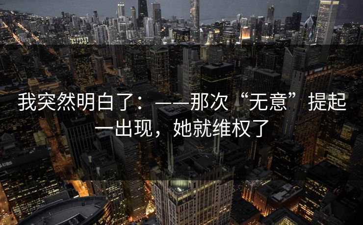 我突然明白了：——那次“无意”提起一出现，她就维权了