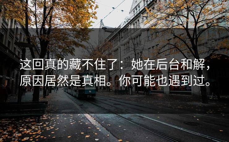 这回真的藏不住了：她在后台和解，原因居然是真相。你可能也遇到过。