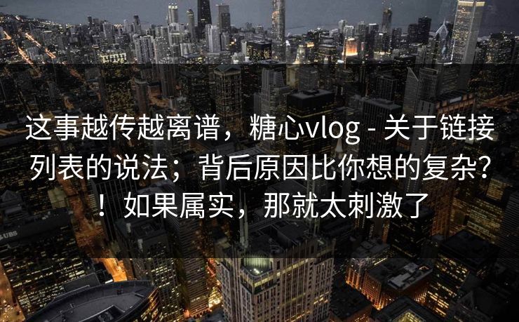 这事越传越离谱，糖心vlog - 关于链接列表的说法；背后原因比你想的复杂？！如果属实，那就太刺激了